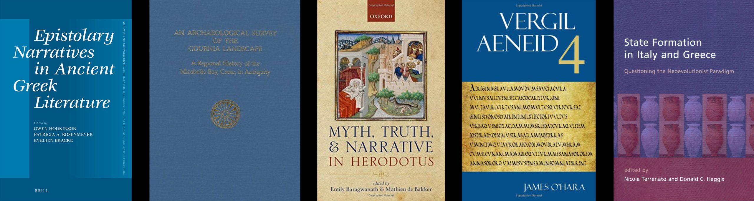 1. Epistolary Narratives in Ancient Greek Literature edited by Owen Hodkinson, Patricia A. Rosenmeyer, Evenlien Bracke. 2. An Archaeological Survey of the Gournia Landscape: A Regional History of the Mirabella Bay, Crete, in Antiquity. 3. Myth, Truth, and Narrative in Herodotus edited by Emily Baragwanath and Mathieu de Bakker. 4. Vergil: Aeneid 4 by James O'Hara. 5. State Formation in Italy and Greece: Questioning the Neoevolusionist Paradigm edited by Nicola Terrenato and Donald C. Haggis.