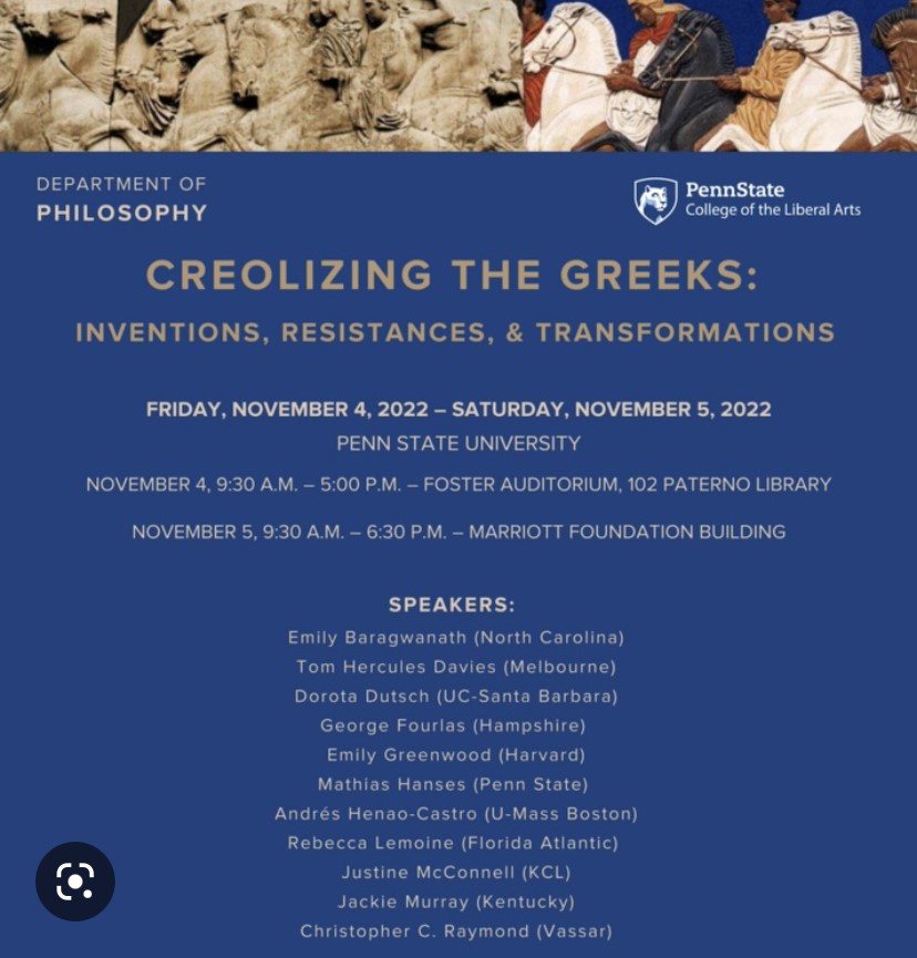 A flyer from the Department of Philosophy at Penn State. The flyer advertises a conference titled "Creolizing the Greeks: Inventions, Resistances, and Transformations". The event was held from Friday, November 4th, to Saturday, November 5th, 2022. The speakers were as follows: Emily Baragwanath, from North Carolina. Tom Hercules, from Melbourne. Dorota Dutsch, from UC-Santa Barbara. George Fourlas, from Hampshire. Emily Greenwood, from Harvard. Mathias Hanses, from Penn State. Andrés Henao-Castro, from U-Mass Boston. Rebecca Lemoine, from Florida Atlantic. Justine McConnell, from K.C.L. Jackie Murray, from Kentucky. Christopher C. Raymond, from Vassar.
