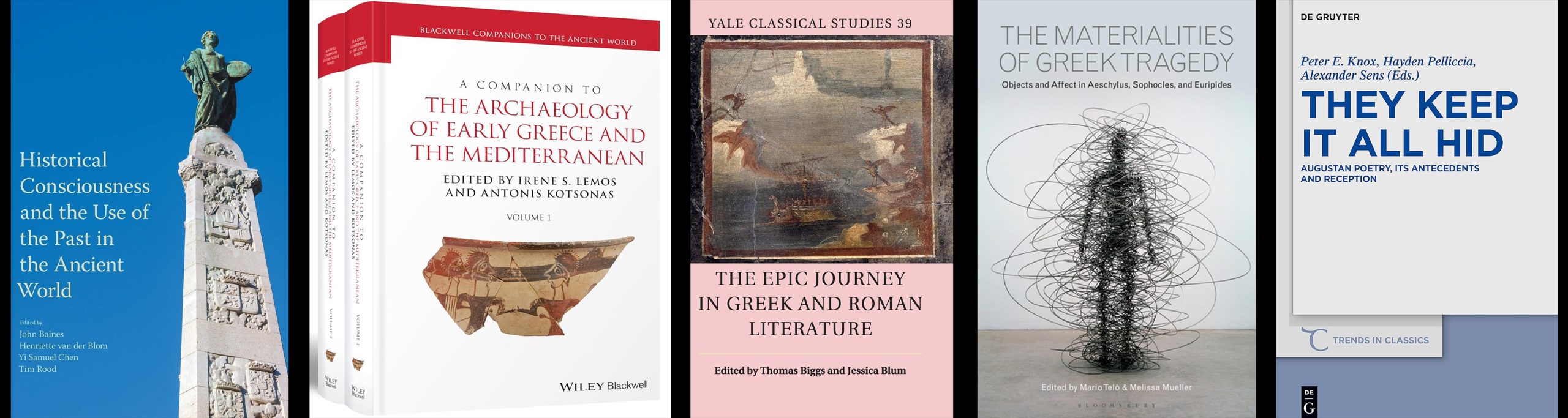 1. Historical Consciousness and the Use of the Past in the Ancient World. 2. A Companion to the Archaeology of Early Greece and the Mediterranean, edited by Irene S. Lemos and Antonis Kotsonas. 3. The Epic Journey in Greek and Roman Literature, edited by Thomas Biggs and Jessica Blum. 4. The Materialites of Greek Tragedy: Objects and Affect in Aeschylus, Sophocles, and Euripides. 5. They Keep it All Hid: Augustan Poetry, its Antecedents and Reception