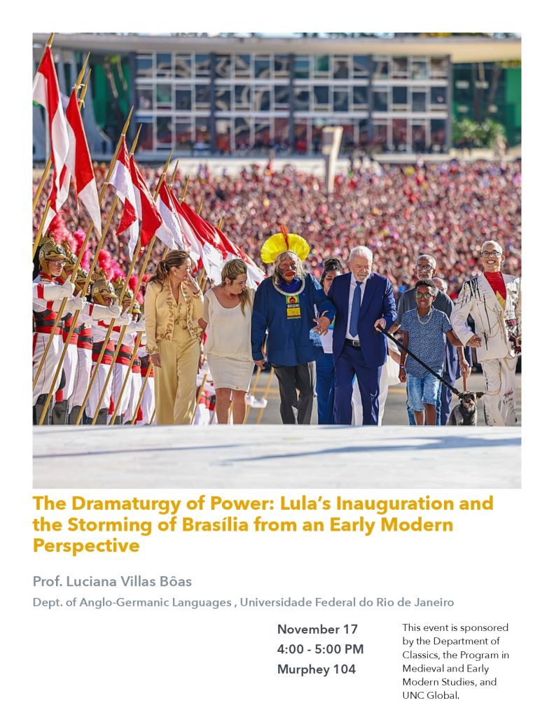 The Dramaturgy of Power: Lula's Inauguration and the Storming of Brasilia from an Early Modern Perspective, a lecture by Professor Luciana Villa Boas of the Department of Anglo-Germanic Languages at the Universidade Federal do Rio de Janeiro. The lecture will take place on November 17th, 4:00-5:00 p.m. in Murphey 104. 
